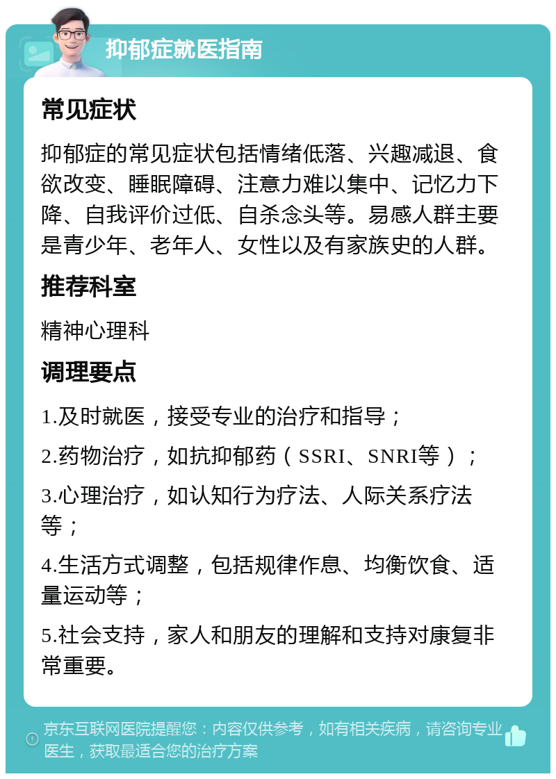 抑郁症就医指南 常见症状 抑郁症的常见症状包括情绪低落、兴趣减退、食欲改变、睡眠障碍、注意力难以集中、记忆力下降、自我评价过低、自杀念头等。易感人群主要是青少年、老年人、女性以及有家族史的人群。 推荐科室 精神心理科 调理要点 1.及时就医，接受专业的治疗和指导； 2.药物治疗，如抗抑郁药（SSRI、SNRI等）； 3.心理治疗，如认知行为疗法、人际关系疗法等； 4.生活方式调整，包括规律作息、均衡饮食、适量运动等； 5.社会支持，家人和朋友的理解和支持对康复非常重要。