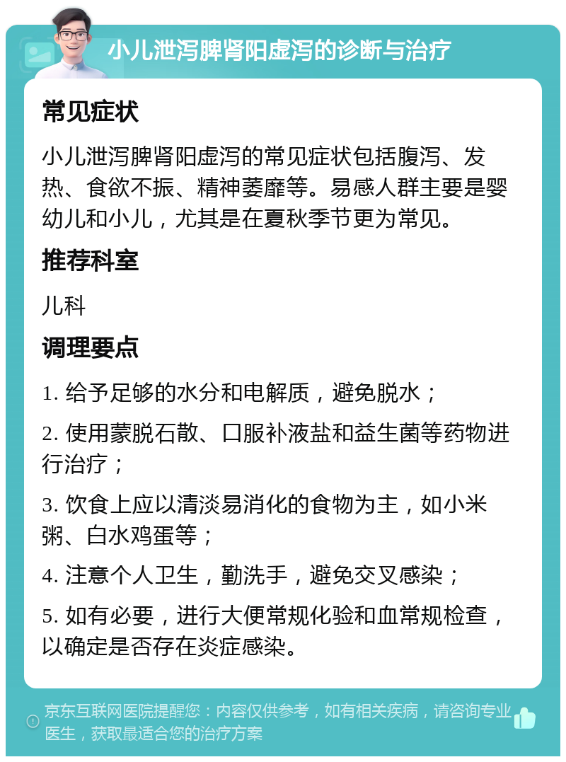 小儿泄泻脾肾阳虚泻的诊断与治疗 常见症状 小儿泄泻脾肾阳虚泻的常见症状包括腹泻、发热、食欲不振、精神萎靡等。易感人群主要是婴幼儿和小儿，尤其是在夏秋季节更为常见。 推荐科室 儿科 调理要点 1. 给予足够的水分和电解质，避免脱水； 2. 使用蒙脱石散、口服补液盐和益生菌等药物进行治疗； 3. 饮食上应以清淡易消化的食物为主，如小米粥、白水鸡蛋等； 4. 注意个人卫生，勤洗手，避免交叉感染； 5. 如有必要，进行大便常规化验和血常规检查，以确定是否存在炎症感染。