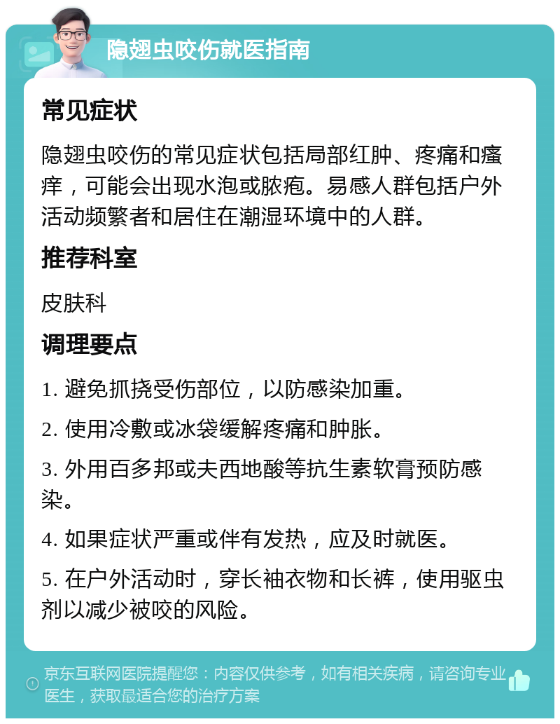 隐翅虫咬伤就医指南 常见症状 隐翅虫咬伤的常见症状包括局部红肿、疼痛和瘙痒，可能会出现水泡或脓疱。易感人群包括户外活动频繁者和居住在潮湿环境中的人群。 推荐科室 皮肤科 调理要点 1. 避免抓挠受伤部位，以防感染加重。 2. 使用冷敷或冰袋缓解疼痛和肿胀。 3. 外用百多邦或夫西地酸等抗生素软膏预防感染。 4. 如果症状严重或伴有发热，应及时就医。 5. 在户外活动时，穿长袖衣物和长裤，使用驱虫剂以减少被咬的风险。