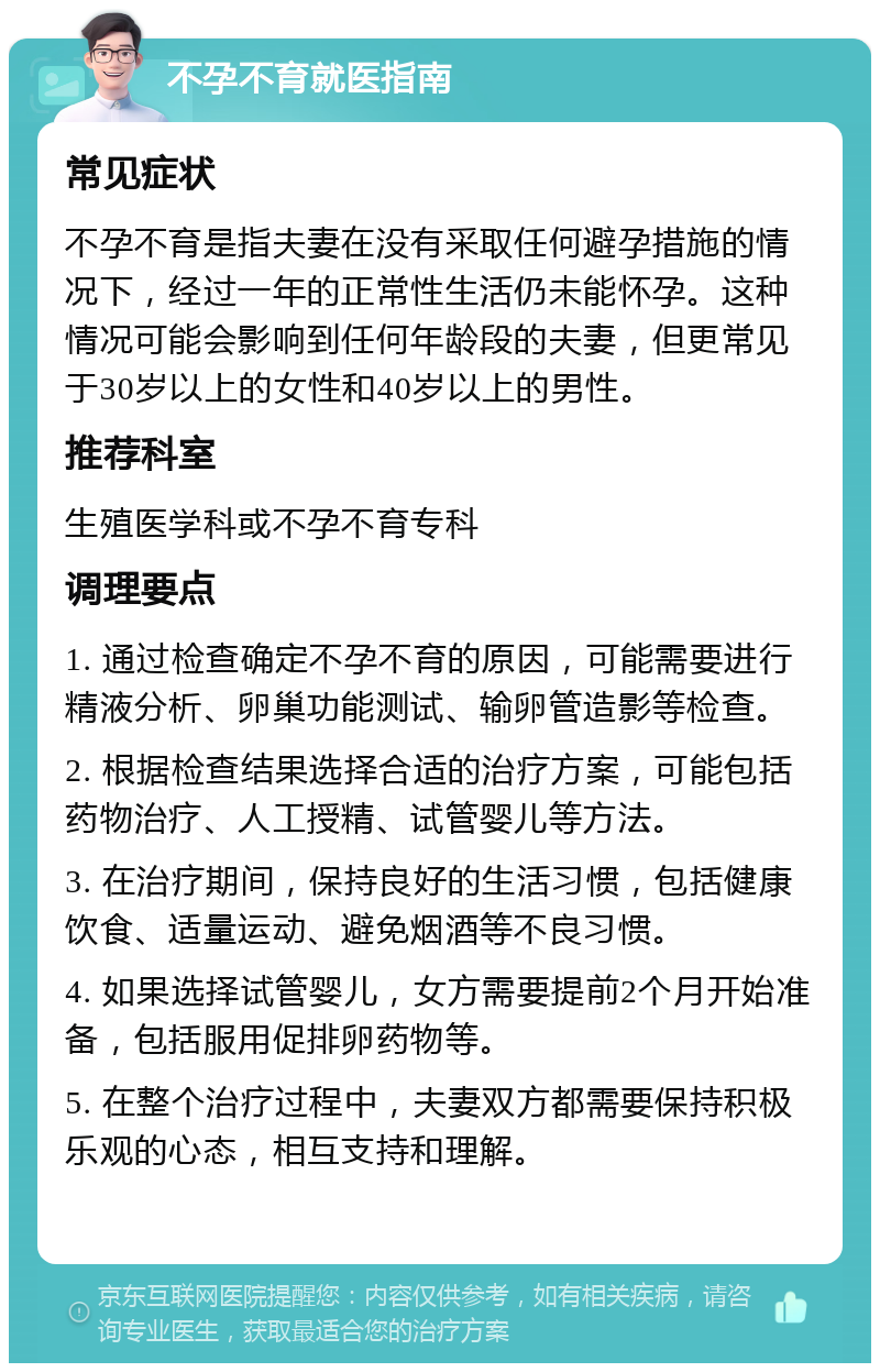 不孕不育就医指南 常见症状 不孕不育是指夫妻在没有采取任何避孕措施的情况下，经过一年的正常性生活仍未能怀孕。这种情况可能会影响到任何年龄段的夫妻，但更常见于30岁以上的女性和40岁以上的男性。 推荐科室 生殖医学科或不孕不育专科 调理要点 1. 通过检查确定不孕不育的原因，可能需要进行精液分析、卵巢功能测试、输卵管造影等检查。 2. 根据检查结果选择合适的治疗方案，可能包括药物治疗、人工授精、试管婴儿等方法。 3. 在治疗期间，保持良好的生活习惯，包括健康饮食、适量运动、避免烟酒等不良习惯。 4. 如果选择试管婴儿，女方需要提前2个月开始准备，包括服用促排卵药物等。 5. 在整个治疗过程中，夫妻双方都需要保持积极乐观的心态，相互支持和理解。