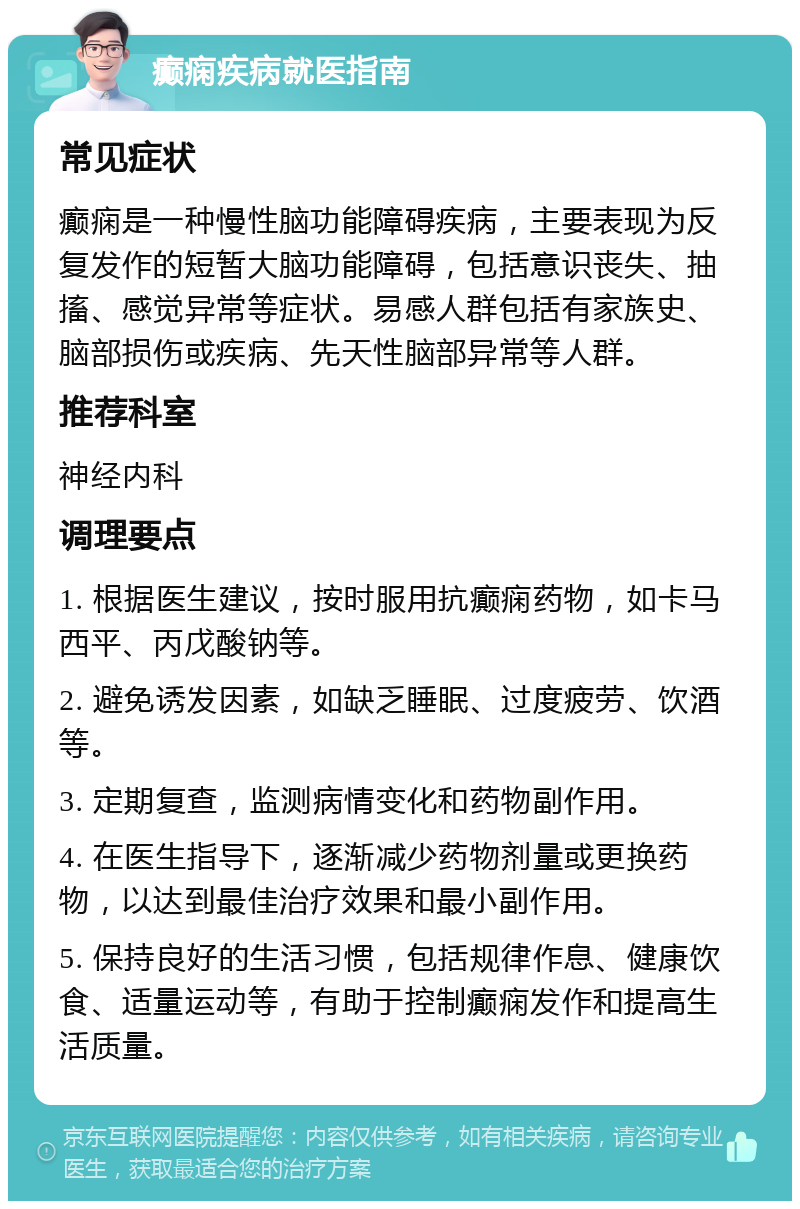 癫痫疾病就医指南 常见症状 癫痫是一种慢性脑功能障碍疾病，主要表现为反复发作的短暂大脑功能障碍，包括意识丧失、抽搐、感觉异常等症状。易感人群包括有家族史、脑部损伤或疾病、先天性脑部异常等人群。 推荐科室 神经内科 调理要点 1. 根据医生建议，按时服用抗癫痫药物，如卡马西平、丙戊酸钠等。 2. 避免诱发因素，如缺乏睡眠、过度疲劳、饮酒等。 3. 定期复查，监测病情变化和药物副作用。 4. 在医生指导下，逐渐减少药物剂量或更换药物，以达到最佳治疗效果和最小副作用。 5. 保持良好的生活习惯，包括规律作息、健康饮食、适量运动等，有助于控制癫痫发作和提高生活质量。