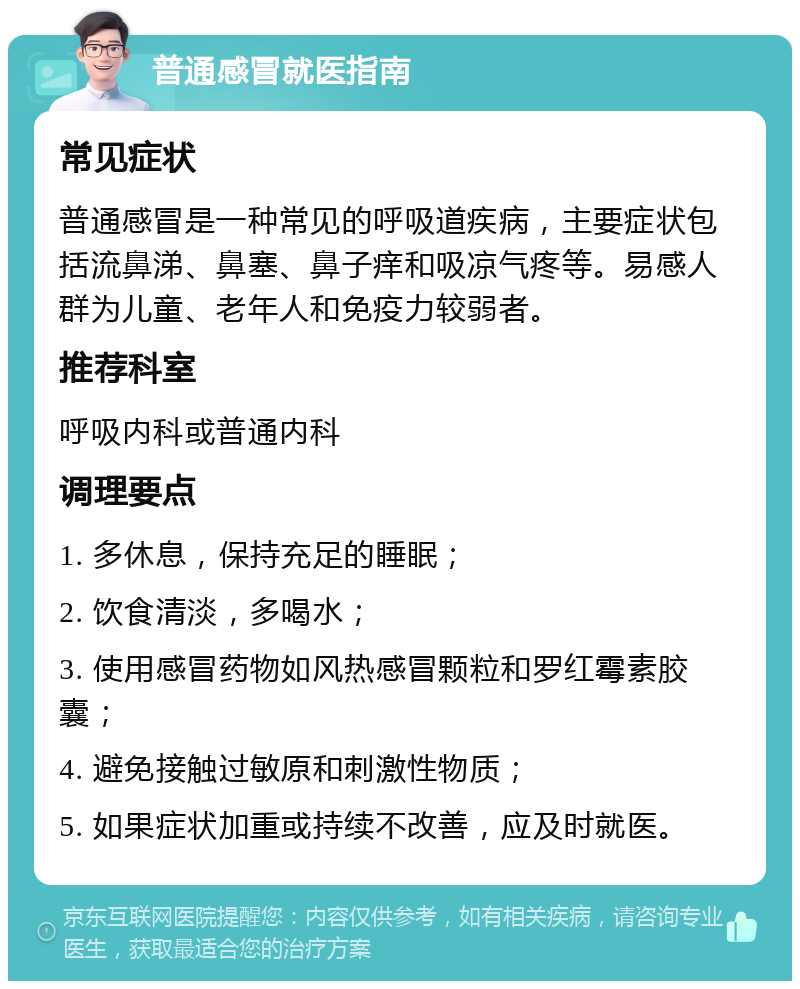 普通感冒就医指南 常见症状 普通感冒是一种常见的呼吸道疾病，主要症状包括流鼻涕、鼻塞、鼻子痒和吸凉气疼等。易感人群为儿童、老年人和免疫力较弱者。 推荐科室 呼吸内科或普通内科 调理要点 1. 多休息，保持充足的睡眠； 2. 饮食清淡，多喝水； 3. 使用感冒药物如风热感冒颗粒和罗红霉素胶囊； 4. 避免接触过敏原和刺激性物质； 5. 如果症状加重或持续不改善，应及时就医。