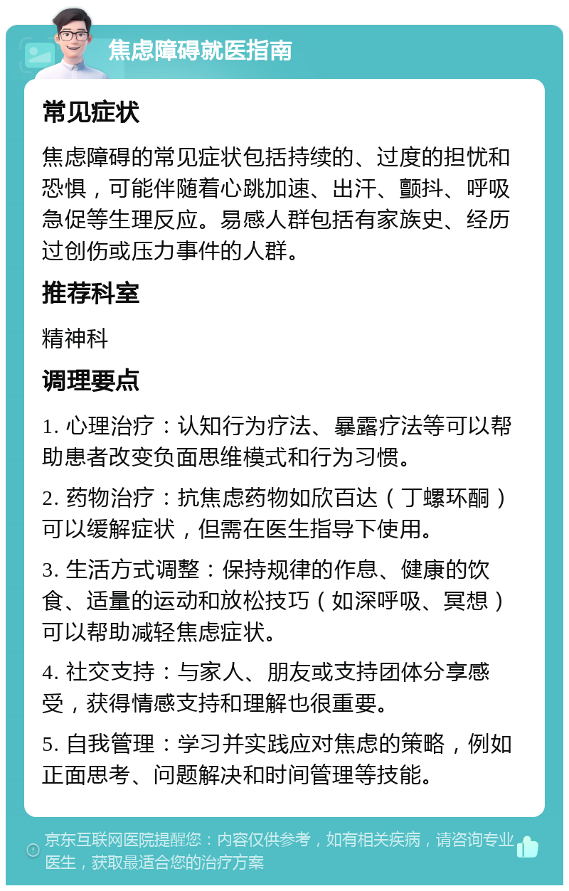 焦虑障碍就医指南 常见症状 焦虑障碍的常见症状包括持续的、过度的担忧和恐惧，可能伴随着心跳加速、出汗、颤抖、呼吸急促等生理反应。易感人群包括有家族史、经历过创伤或压力事件的人群。 推荐科室 精神科 调理要点 1. 心理治疗：认知行为疗法、暴露疗法等可以帮助患者改变负面思维模式和行为习惯。 2. 药物治疗：抗焦虑药物如欣百达（丁螺环酮）可以缓解症状，但需在医生指导下使用。 3. 生活方式调整：保持规律的作息、健康的饮食、适量的运动和放松技巧（如深呼吸、冥想）可以帮助减轻焦虑症状。 4. 社交支持：与家人、朋友或支持团体分享感受，获得情感支持和理解也很重要。 5. 自我管理：学习并实践应对焦虑的策略，例如正面思考、问题解决和时间管理等技能。