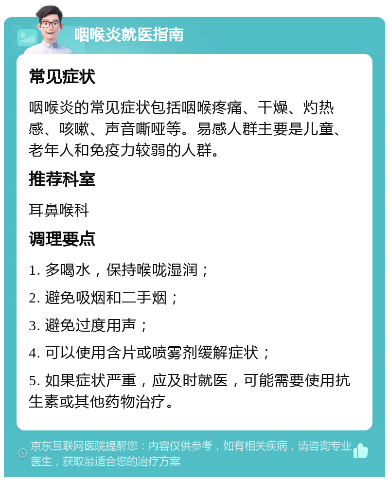 咽喉炎就医指南 常见症状 咽喉炎的常见症状包括咽喉疼痛、干燥、灼热感、咳嗽、声音嘶哑等。易感人群主要是儿童、老年人和免疫力较弱的人群。 推荐科室 耳鼻喉科 调理要点 1. 多喝水，保持喉咙湿润； 2. 避免吸烟和二手烟； 3. 避免过度用声； 4. 可以使用含片或喷雾剂缓解症状； 5. 如果症状严重，应及时就医，可能需要使用抗生素或其他药物治疗。