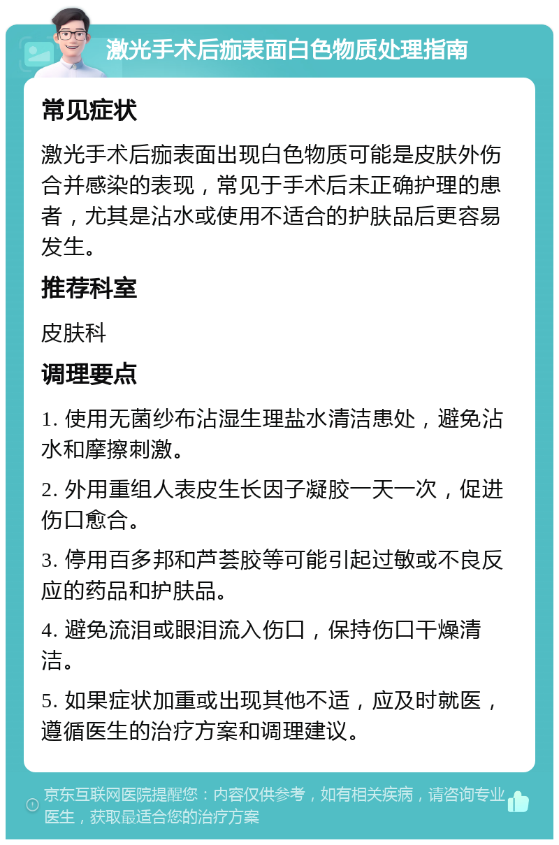 激光手术后痂表面白色物质处理指南 常见症状 激光手术后痂表面出现白色物质可能是皮肤外伤合并感染的表现，常见于手术后未正确护理的患者，尤其是沾水或使用不适合的护肤品后更容易发生。 推荐科室 皮肤科 调理要点 1. 使用无菌纱布沾湿生理盐水清洁患处，避免沾水和摩擦刺激。 2. 外用重组人表皮生长因子凝胶一天一次，促进伤口愈合。 3. 停用百多邦和芦荟胶等可能引起过敏或不良反应的药品和护肤品。 4. 避免流泪或眼泪流入伤口，保持伤口干燥清洁。 5. 如果症状加重或出现其他不适，应及时就医，遵循医生的治疗方案和调理建议。