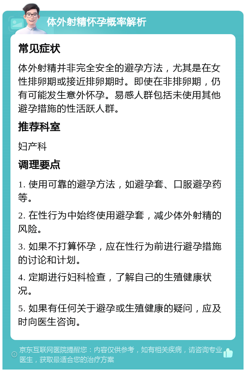 体外射精怀孕概率解析 常见症状 体外射精并非完全安全的避孕方法，尤其是在女性排卵期或接近排卵期时。即使在非排卵期，仍有可能发生意外怀孕。易感人群包括未使用其他避孕措施的性活跃人群。 推荐科室 妇产科 调理要点 1. 使用可靠的避孕方法，如避孕套、口服避孕药等。 2. 在性行为中始终使用避孕套，减少体外射精的风险。 3. 如果不打算怀孕，应在性行为前进行避孕措施的讨论和计划。 4. 定期进行妇科检查，了解自己的生殖健康状况。 5. 如果有任何关于避孕或生殖健康的疑问，应及时向医生咨询。