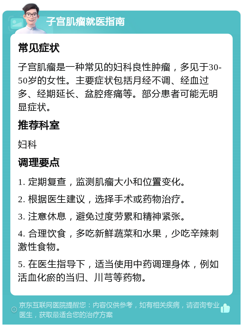 子宫肌瘤就医指南 常见症状 子宫肌瘤是一种常见的妇科良性肿瘤，多见于30-50岁的女性。主要症状包括月经不调、经血过多、经期延长、盆腔疼痛等。部分患者可能无明显症状。 推荐科室 妇科 调理要点 1. 定期复查，监测肌瘤大小和位置变化。 2. 根据医生建议，选择手术或药物治疗。 3. 注意休息，避免过度劳累和精神紧张。 4. 合理饮食，多吃新鲜蔬菜和水果，少吃辛辣刺激性食物。 5. 在医生指导下，适当使用中药调理身体，例如活血化瘀的当归、川芎等药物。