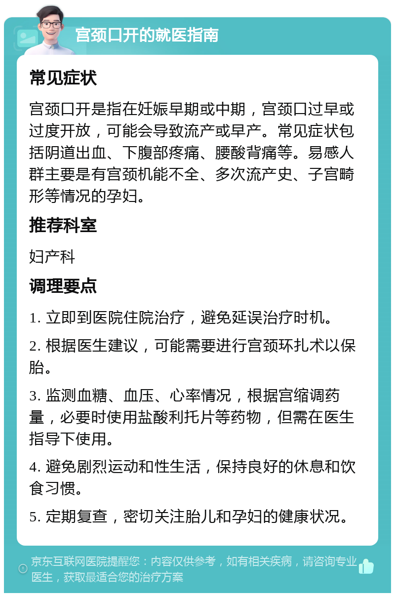 宫颈口开的就医指南 常见症状 宫颈口开是指在妊娠早期或中期，宫颈口过早或过度开放，可能会导致流产或早产。常见症状包括阴道出血、下腹部疼痛、腰酸背痛等。易感人群主要是有宫颈机能不全、多次流产史、子宫畸形等情况的孕妇。 推荐科室 妇产科 调理要点 1. 立即到医院住院治疗，避免延误治疗时机。 2. 根据医生建议，可能需要进行宫颈环扎术以保胎。 3. 监测血糖、血压、心率情况，根据宫缩调药量，必要时使用盐酸利托片等药物，但需在医生指导下使用。 4. 避免剧烈运动和性生活，保持良好的休息和饮食习惯。 5. 定期复查，密切关注胎儿和孕妇的健康状况。