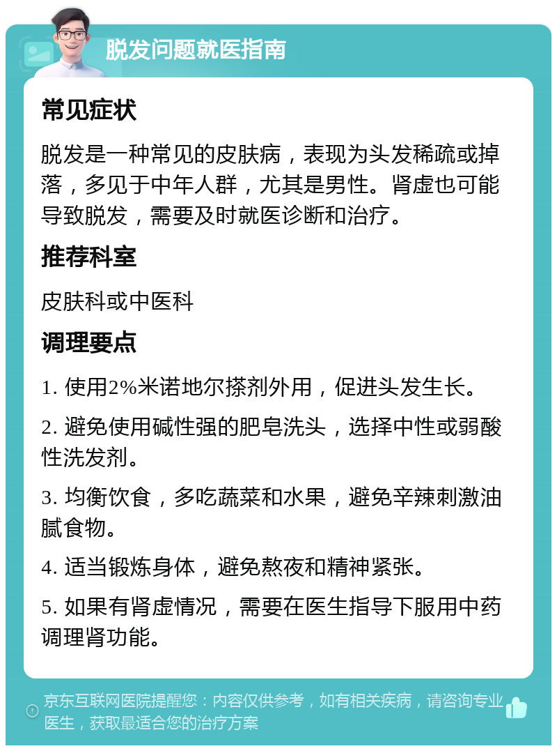 脱发问题就医指南 常见症状 脱发是一种常见的皮肤病，表现为头发稀疏或掉落，多见于中年人群，尤其是男性。肾虚也可能导致脱发，需要及时就医诊断和治疗。 推荐科室 皮肤科或中医科 调理要点 1. 使用2%米诺地尔搽剂外用，促进头发生长。 2. 避免使用碱性强的肥皂洗头，选择中性或弱酸性洗发剂。 3. 均衡饮食，多吃蔬菜和水果，避免辛辣刺激油腻食物。 4. 适当锻炼身体，避免熬夜和精神紧张。 5. 如果有肾虚情况，需要在医生指导下服用中药调理肾功能。