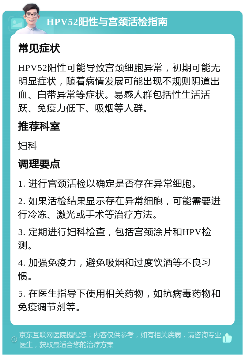 HPV52阳性与宫颈活检指南 常见症状 HPV52阳性可能导致宫颈细胞异常，初期可能无明显症状，随着病情发展可能出现不规则阴道出血、白带异常等症状。易感人群包括性生活活跃、免疫力低下、吸烟等人群。 推荐科室 妇科 调理要点 1. 进行宫颈活检以确定是否存在异常细胞。 2. 如果活检结果显示存在异常细胞，可能需要进行冷冻、激光或手术等治疗方法。 3. 定期进行妇科检查，包括宫颈涂片和HPV检测。 4. 加强免疫力，避免吸烟和过度饮酒等不良习惯。 5. 在医生指导下使用相关药物，如抗病毒药物和免疫调节剂等。