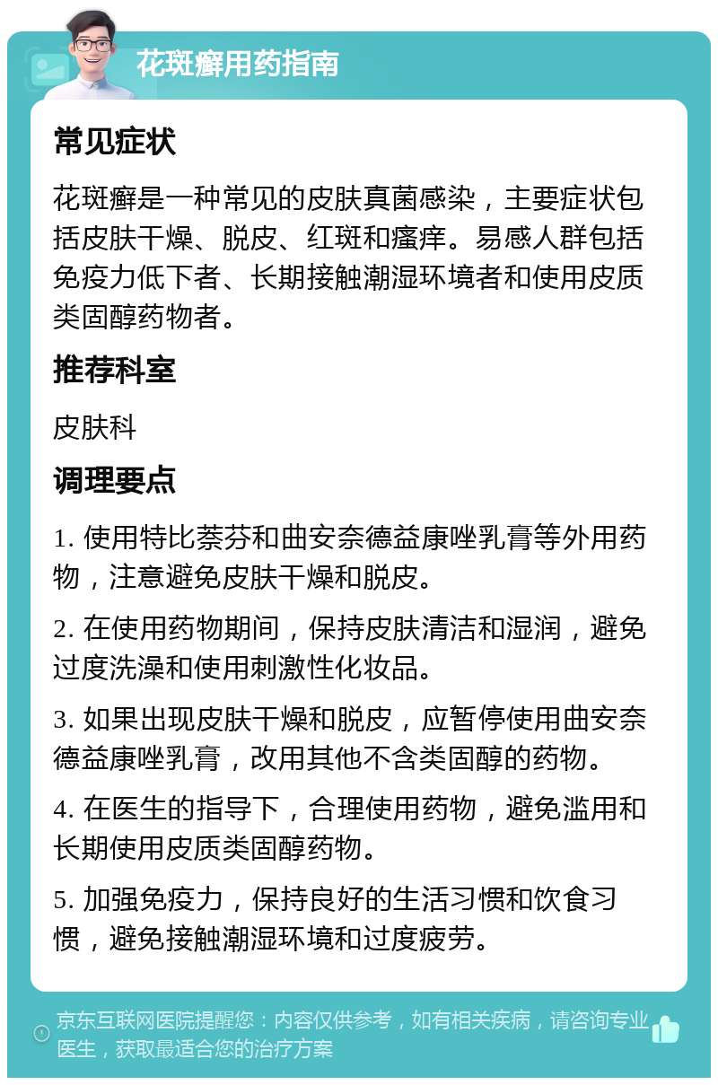 花斑癣用药指南 常见症状 花斑癣是一种常见的皮肤真菌感染，主要症状包括皮肤干燥、脱皮、红斑和瘙痒。易感人群包括免疫力低下者、长期接触潮湿环境者和使用皮质类固醇药物者。 推荐科室 皮肤科 调理要点 1. 使用特比萘芬和曲安奈德益康唑乳膏等外用药物，注意避免皮肤干燥和脱皮。 2. 在使用药物期间，保持皮肤清洁和湿润，避免过度洗澡和使用刺激性化妆品。 3. 如果出现皮肤干燥和脱皮，应暂停使用曲安奈德益康唑乳膏，改用其他不含类固醇的药物。 4. 在医生的指导下，合理使用药物，避免滥用和长期使用皮质类固醇药物。 5. 加强免疫力，保持良好的生活习惯和饮食习惯，避免接触潮湿环境和过度疲劳。