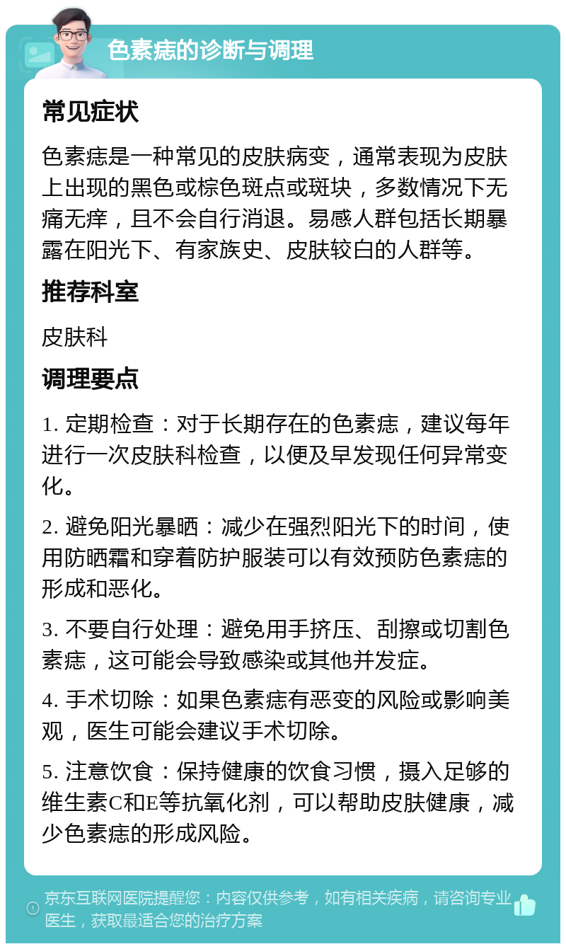 色素痣的诊断与调理 常见症状 色素痣是一种常见的皮肤病变，通常表现为皮肤上出现的黑色或棕色斑点或斑块，多数情况下无痛无痒，且不会自行消退。易感人群包括长期暴露在阳光下、有家族史、皮肤较白的人群等。 推荐科室 皮肤科 调理要点 1. 定期检查：对于长期存在的色素痣，建议每年进行一次皮肤科检查，以便及早发现任何异常变化。 2. 避免阳光暴晒：减少在强烈阳光下的时间，使用防晒霜和穿着防护服装可以有效预防色素痣的形成和恶化。 3. 不要自行处理：避免用手挤压、刮擦或切割色素痣，这可能会导致感染或其他并发症。 4. 手术切除：如果色素痣有恶变的风险或影响美观，医生可能会建议手术切除。 5. 注意饮食：保持健康的饮食习惯，摄入足够的维生素C和E等抗氧化剂，可以帮助皮肤健康，减少色素痣的形成风险。