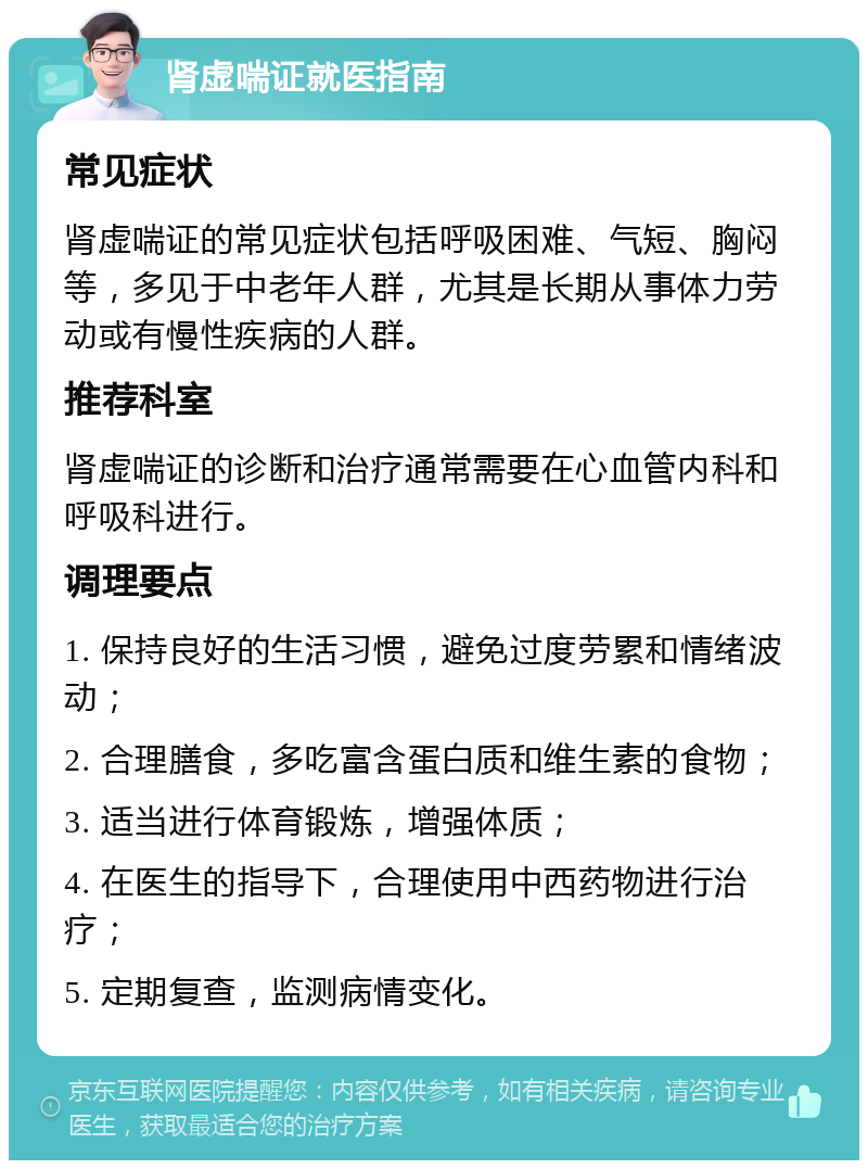 肾虚喘证就医指南 常见症状 肾虚喘证的常见症状包括呼吸困难、气短、胸闷等，多见于中老年人群，尤其是长期从事体力劳动或有慢性疾病的人群。 推荐科室 肾虚喘证的诊断和治疗通常需要在心血管内科和呼吸科进行。 调理要点 1. 保持良好的生活习惯，避免过度劳累和情绪波动； 2. 合理膳食，多吃富含蛋白质和维生素的食物； 3. 适当进行体育锻炼，增强体质； 4. 在医生的指导下，合理使用中西药物进行治疗； 5. 定期复查，监测病情变化。