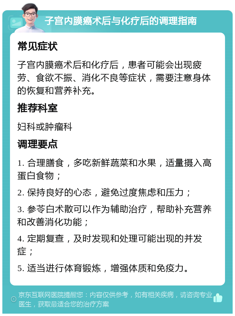 子宫内膜癌术后与化疗后的调理指南 常见症状 子宫内膜癌术后和化疗后，患者可能会出现疲劳、食欲不振、消化不良等症状，需要注意身体的恢复和营养补充。 推荐科室 妇科或肿瘤科 调理要点 1. 合理膳食，多吃新鲜蔬菜和水果，适量摄入高蛋白食物； 2. 保持良好的心态，避免过度焦虑和压力； 3. 参苓白术散可以作为辅助治疗，帮助补充营养和改善消化功能； 4. 定期复查，及时发现和处理可能出现的并发症； 5. 适当进行体育锻炼，增强体质和免疫力。