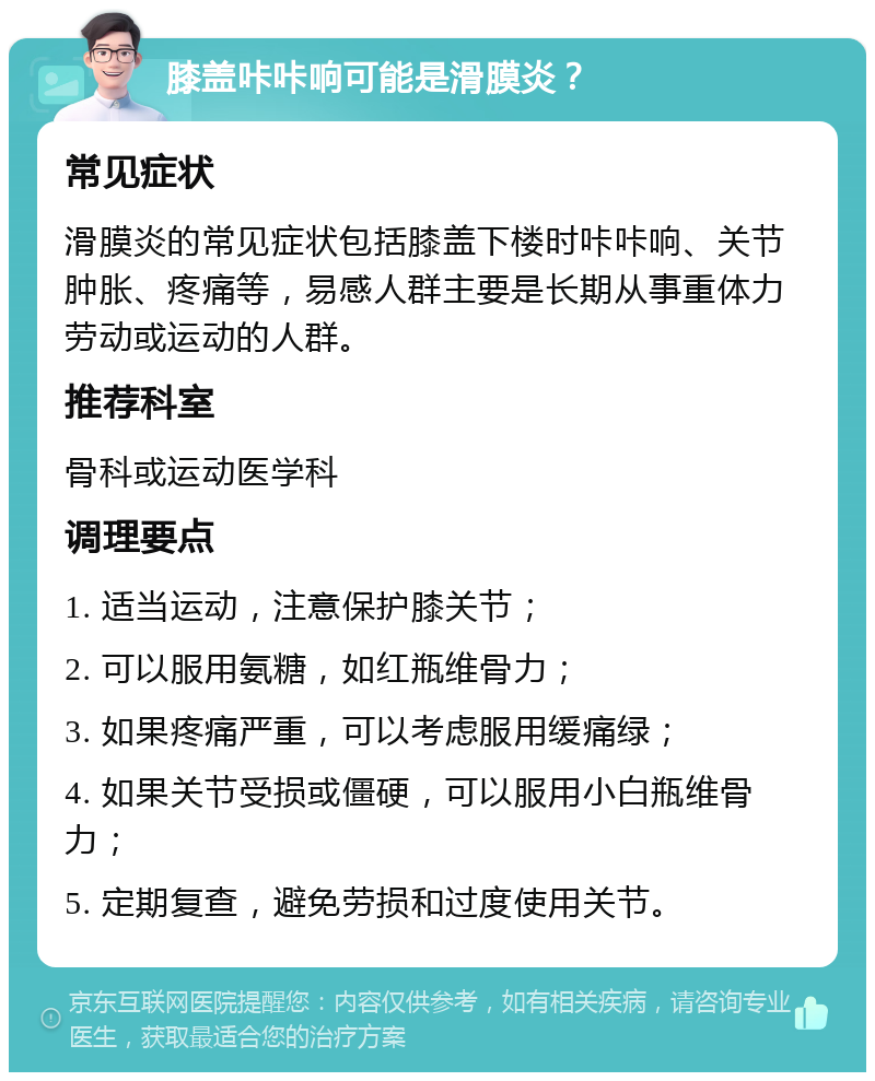 膝盖咔咔响可能是滑膜炎？ 常见症状 滑膜炎的常见症状包括膝盖下楼时咔咔响、关节肿胀、疼痛等，易感人群主要是长期从事重体力劳动或运动的人群。 推荐科室 骨科或运动医学科 调理要点 1. 适当运动，注意保护膝关节； 2. 可以服用氨糖，如红瓶维骨力； 3. 如果疼痛严重，可以考虑服用缓痛绿； 4. 如果关节受损或僵硬，可以服用小白瓶维骨力； 5. 定期复查，避免劳损和过度使用关节。