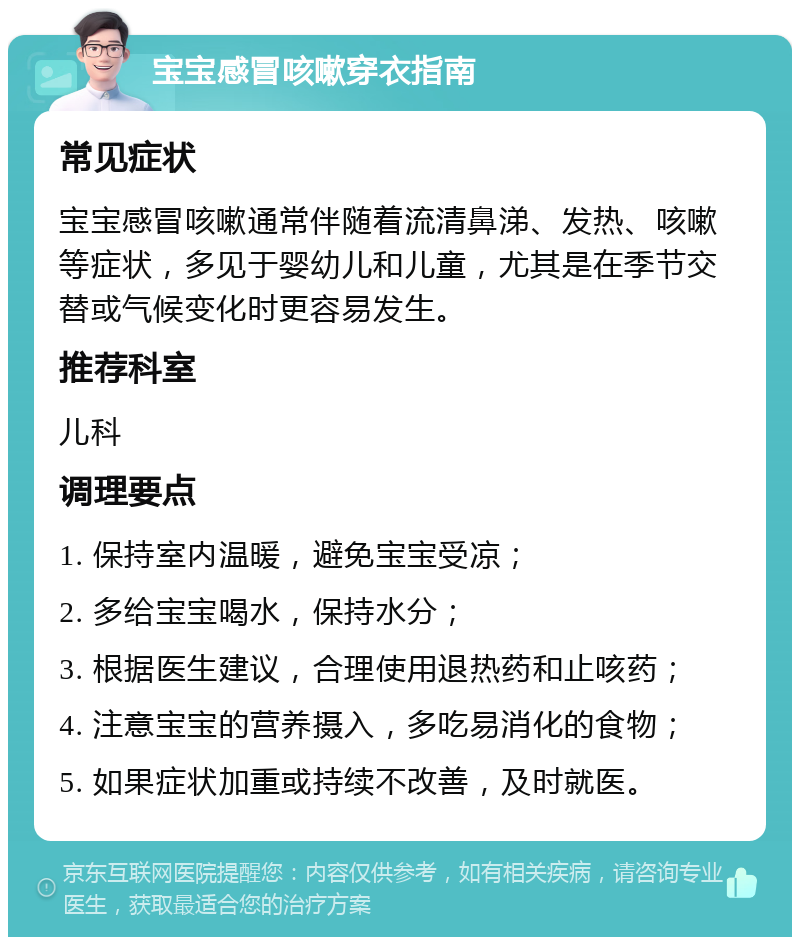 宝宝感冒咳嗽穿衣指南 常见症状 宝宝感冒咳嗽通常伴随着流清鼻涕、发热、咳嗽等症状，多见于婴幼儿和儿童，尤其是在季节交替或气候变化时更容易发生。 推荐科室 儿科 调理要点 1. 保持室内温暖，避免宝宝受凉； 2. 多给宝宝喝水，保持水分； 3. 根据医生建议，合理使用退热药和止咳药； 4. 注意宝宝的营养摄入，多吃易消化的食物； 5. 如果症状加重或持续不改善，及时就医。