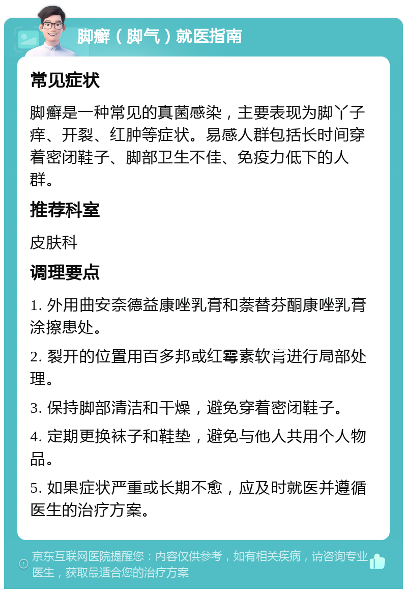 脚癣（脚气）就医指南 常见症状 脚癣是一种常见的真菌感染，主要表现为脚丫子痒、开裂、红肿等症状。易感人群包括长时间穿着密闭鞋子、脚部卫生不佳、免疫力低下的人群。 推荐科室 皮肤科 调理要点 1. 外用曲安奈德益康唑乳膏和萘替芬酮康唑乳膏涂擦患处。 2. 裂开的位置用百多邦或红霉素软膏进行局部处理。 3. 保持脚部清洁和干燥，避免穿着密闭鞋子。 4. 定期更换袜子和鞋垫，避免与他人共用个人物品。 5. 如果症状严重或长期不愈，应及时就医并遵循医生的治疗方案。