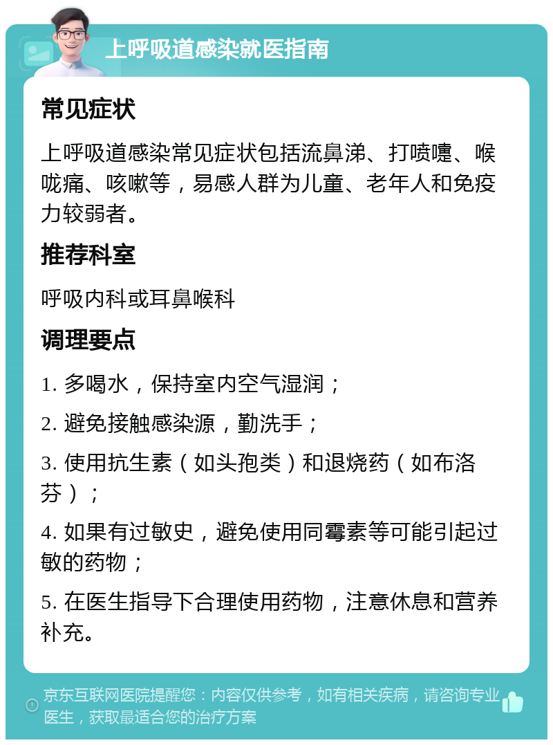 上呼吸道感染就医指南 常见症状 上呼吸道感染常见症状包括流鼻涕、打喷嚏、喉咙痛、咳嗽等，易感人群为儿童、老年人和免疫力较弱者。 推荐科室 呼吸内科或耳鼻喉科 调理要点 1. 多喝水，保持室内空气湿润； 2. 避免接触感染源，勤洗手； 3. 使用抗生素（如头孢类）和退烧药（如布洛芬）； 4. 如果有过敏史，避免使用同霉素等可能引起过敏的药物； 5. 在医生指导下合理使用药物，注意休息和营养补充。