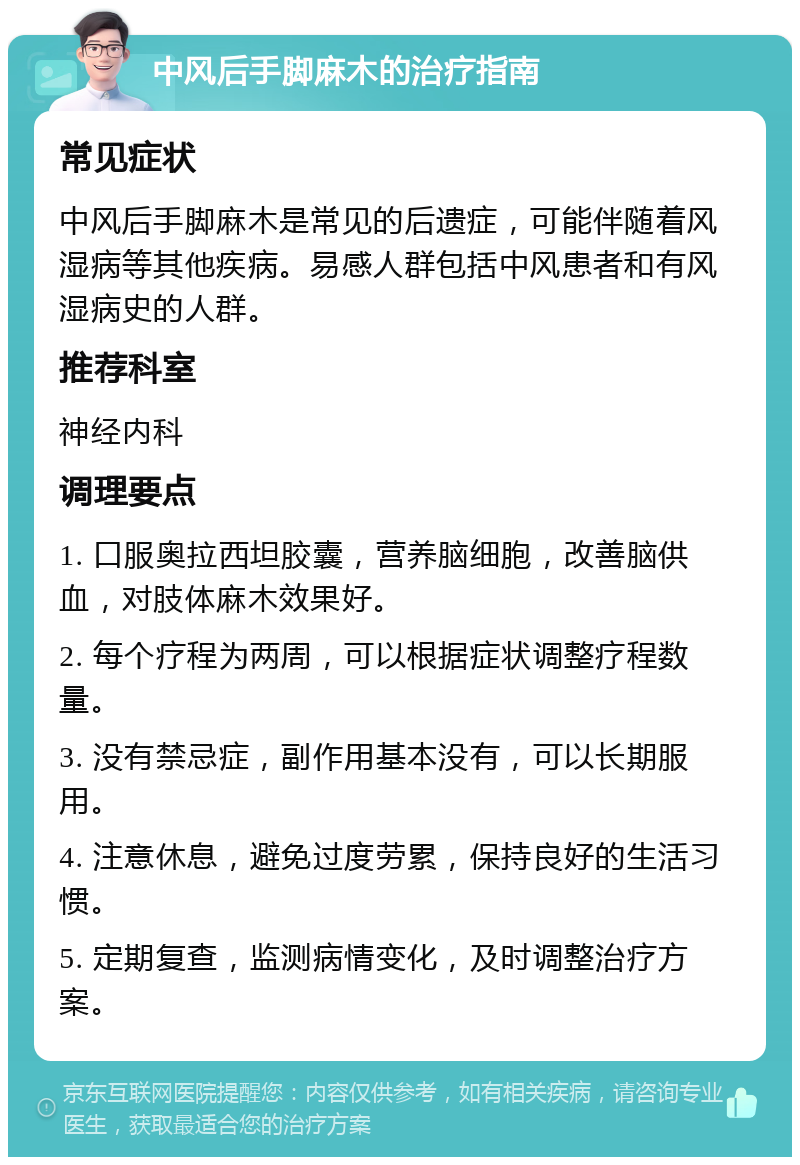 中风后手脚麻木的治疗指南 常见症状 中风后手脚麻木是常见的后遗症，可能伴随着风湿病等其他疾病。易感人群包括中风患者和有风湿病史的人群。 推荐科室 神经内科 调理要点 1. 口服奥拉西坦胶囊，营养脑细胞，改善脑供血，对肢体麻木效果好。 2. 每个疗程为两周，可以根据症状调整疗程数量。 3. 没有禁忌症，副作用基本没有，可以长期服用。 4. 注意休息，避免过度劳累，保持良好的生活习惯。 5. 定期复查，监测病情变化，及时调整治疗方案。