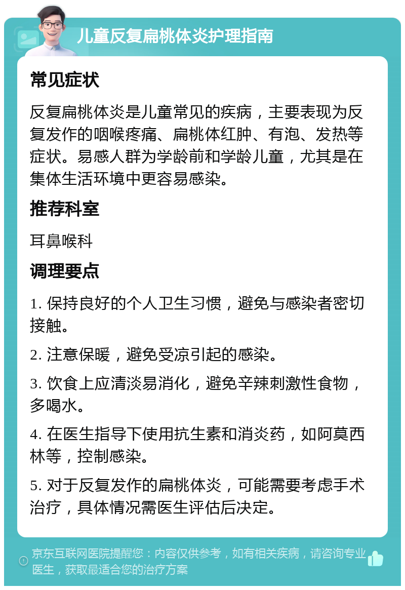 儿童反复扁桃体炎护理指南 常见症状 反复扁桃体炎是儿童常见的疾病，主要表现为反复发作的咽喉疼痛、扁桃体红肿、有泡、发热等症状。易感人群为学龄前和学龄儿童，尤其是在集体生活环境中更容易感染。 推荐科室 耳鼻喉科 调理要点 1. 保持良好的个人卫生习惯，避免与感染者密切接触。 2. 注意保暖，避免受凉引起的感染。 3. 饮食上应清淡易消化，避免辛辣刺激性食物，多喝水。 4. 在医生指导下使用抗生素和消炎药，如阿莫西林等，控制感染。 5. 对于反复发作的扁桃体炎，可能需要考虑手术治疗，具体情况需医生评估后决定。