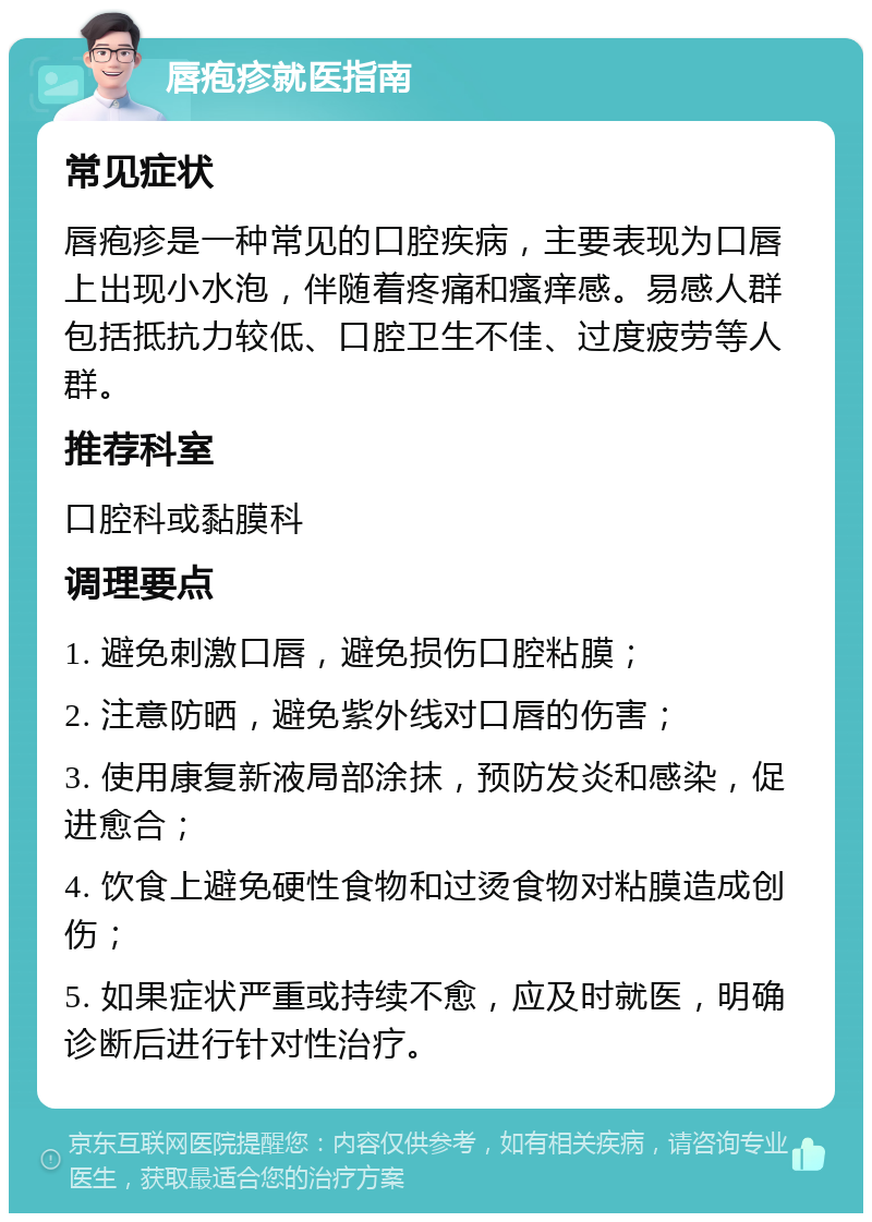 唇疱疹就医指南 常见症状 唇疱疹是一种常见的口腔疾病，主要表现为口唇上出现小水泡，伴随着疼痛和瘙痒感。易感人群包括抵抗力较低、口腔卫生不佳、过度疲劳等人群。 推荐科室 口腔科或黏膜科 调理要点 1. 避免刺激口唇，避免损伤口腔粘膜； 2. 注意防晒，避免紫外线对口唇的伤害； 3. 使用康复新液局部涂抹，预防发炎和感染，促进愈合； 4. 饮食上避免硬性食物和过烫食物对粘膜造成创伤； 5. 如果症状严重或持续不愈，应及时就医，明确诊断后进行针对性治疗。