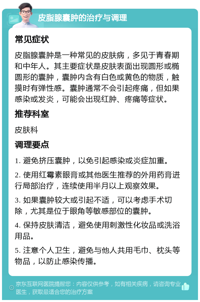 皮脂腺囊肿的治疗与调理 常见症状 皮脂腺囊肿是一种常见的皮肤病，多见于青春期和中年人。其主要症状是皮肤表面出现圆形或椭圆形的囊肿，囊肿内含有白色或黄色的物质，触摸时有弹性感。囊肿通常不会引起疼痛，但如果感染或发炎，可能会出现红肿、疼痛等症状。 推荐科室 皮肤科 调理要点 1. 避免挤压囊肿，以免引起感染或炎症加重。 2. 使用红霉素眼膏或其他医生推荐的外用药膏进行局部治疗，连续使用半月以上观察效果。 3. 如果囊肿较大或引起不适，可以考虑手术切除，尤其是位于眼角等敏感部位的囊肿。 4. 保持皮肤清洁，避免使用刺激性化妆品或洗浴用品。 5. 注意个人卫生，避免与他人共用毛巾、枕头等物品，以防止感染传播。