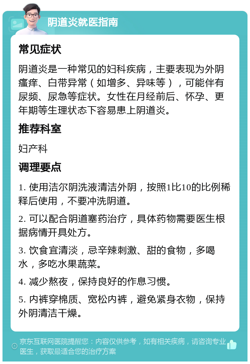 阴道炎就医指南 常见症状 阴道炎是一种常见的妇科疾病，主要表现为外阴瘙痒、白带异常（如增多、异味等），可能伴有尿频、尿急等症状。女性在月经前后、怀孕、更年期等生理状态下容易患上阴道炎。 推荐科室 妇产科 调理要点 1. 使用洁尔阴洗液清洁外阴，按照1比10的比例稀释后使用，不要冲洗阴道。 2. 可以配合阴道塞药治疗，具体药物需要医生根据病情开具处方。 3. 饮食宜清淡，忌辛辣刺激、甜的食物，多喝水，多吃水果蔬菜。 4. 减少熬夜，保持良好的作息习惯。 5. 内裤穿棉质、宽松内裤，避免紧身衣物，保持外阴清洁干燥。