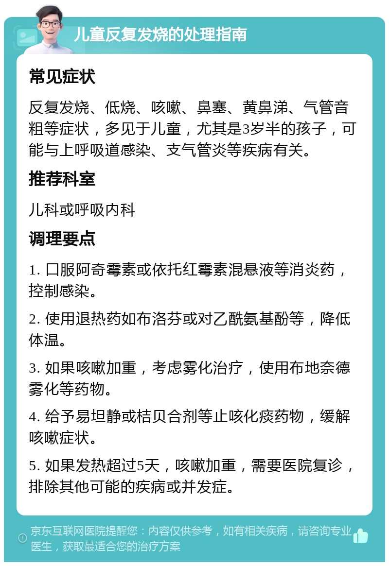 儿童反复发烧的处理指南 常见症状 反复发烧、低烧、咳嗽、鼻塞、黄鼻涕、气管音粗等症状，多见于儿童，尤其是3岁半的孩子，可能与上呼吸道感染、支气管炎等疾病有关。 推荐科室 儿科或呼吸内科 调理要点 1. 口服阿奇霉素或依托红霉素混悬液等消炎药，控制感染。 2. 使用退热药如布洛芬或对乙酰氨基酚等，降低体温。 3. 如果咳嗽加重，考虑雾化治疗，使用布地奈德雾化等药物。 4. 给予易坦静或桔贝合剂等止咳化痰药物，缓解咳嗽症状。 5. 如果发热超过5天，咳嗽加重，需要医院复诊，排除其他可能的疾病或并发症。