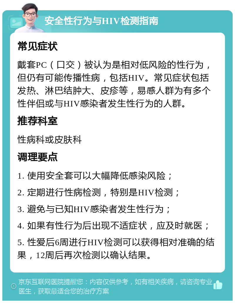 安全性行为与HIV检测指南 常见症状 戴套PC（口交）被认为是相对低风险的性行为，但仍有可能传播性病，包括HIV。常见症状包括发热、淋巴结肿大、皮疹等，易感人群为有多个性伴侣或与HIV感染者发生性行为的人群。 推荐科室 性病科或皮肤科 调理要点 1. 使用安全套可以大幅降低感染风险； 2. 定期进行性病检测，特别是HIV检测； 3. 避免与已知HIV感染者发生性行为； 4. 如果有性行为后出现不适症状，应及时就医； 5. 性爱后6周进行HIV检测可以获得相对准确的结果，12周后再次检测以确认结果。