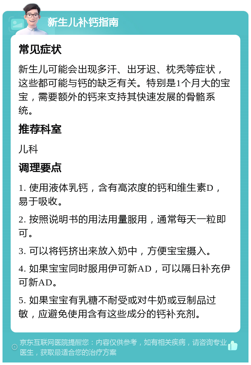 新生儿补钙指南 常见症状 新生儿可能会出现多汗、出牙迟、枕秃等症状，这些都可能与钙的缺乏有关。特别是1个月大的宝宝，需要额外的钙来支持其快速发展的骨骼系统。 推荐科室 儿科 调理要点 1. 使用液体乳钙，含有高浓度的钙和维生素D，易于吸收。 2. 按照说明书的用法用量服用，通常每天一粒即可。 3. 可以将钙挤出来放入奶中，方便宝宝摄入。 4. 如果宝宝同时服用伊可新AD，可以隔日补充伊可新AD。 5. 如果宝宝有乳糖不耐受或对牛奶或豆制品过敏，应避免使用含有这些成分的钙补充剂。