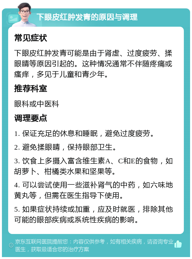 下眼皮红肿发青的原因与调理 常见症状 下眼皮红肿发青可能是由于肾虚、过度疲劳、揉眼睛等原因引起的。这种情况通常不伴随疼痛或瘙痒，多见于儿童和青少年。 推荐科室 眼科或中医科 调理要点 1. 保证充足的休息和睡眠，避免过度疲劳。 2. 避免揉眼睛，保持眼部卫生。 3. 饮食上多摄入富含维生素A、C和E的食物，如胡萝卜、柑橘类水果和坚果等。 4. 可以尝试使用一些滋补肾气的中药，如六味地黄丸等，但需在医生指导下使用。 5. 如果症状持续或加重，应及时就医，排除其他可能的眼部疾病或系统性疾病的影响。