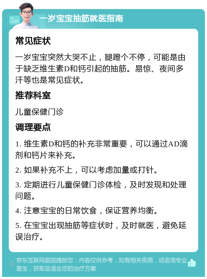 一岁宝宝抽筋就医指南 常见症状 一岁宝宝突然大哭不止，腿蹬个不停，可能是由于缺乏维生素D和钙引起的抽筋。易惊、夜间多汗等也是常见症状。 推荐科室 儿童保健门诊 调理要点 1. 维生素D和钙的补充非常重要，可以通过AD滴剂和钙片来补充。 2. 如果补充不上，可以考虑加量或打针。 3. 定期进行儿童保健门诊体检，及时发现和处理问题。 4. 注意宝宝的日常饮食，保证营养均衡。 5. 在宝宝出现抽筋等症状时，及时就医，避免延误治疗。