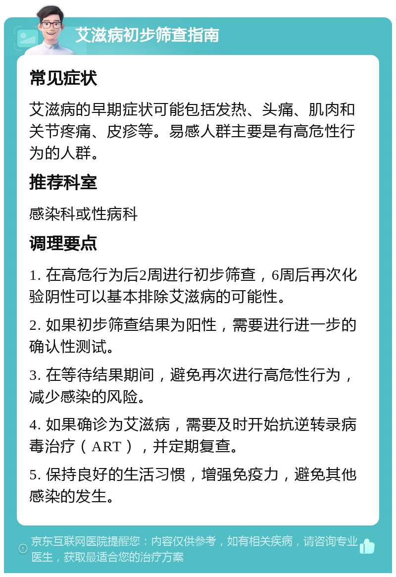 艾滋病初步筛查指南 常见症状 艾滋病的早期症状可能包括发热、头痛、肌肉和关节疼痛、皮疹等。易感人群主要是有高危性行为的人群。 推荐科室 感染科或性病科 调理要点 1. 在高危行为后2周进行初步筛查，6周后再次化验阴性可以基本排除艾滋病的可能性。 2. 如果初步筛查结果为阳性，需要进行进一步的确认性测试。 3. 在等待结果期间，避免再次进行高危性行为，减少感染的风险。 4. 如果确诊为艾滋病，需要及时开始抗逆转录病毒治疗（ART），并定期复查。 5. 保持良好的生活习惯，增强免疫力，避免其他感染的发生。