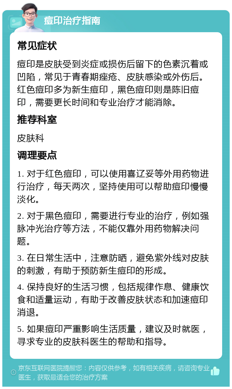 痘印治疗指南 常见症状 痘印是皮肤受到炎症或损伤后留下的色素沉着或凹陷，常见于青春期痤疮、皮肤感染或外伤后。红色痘印多为新生痘印，黑色痘印则是陈旧痘印，需要更长时间和专业治疗才能消除。 推荐科室 皮肤科 调理要点 1. 对于红色痘印，可以使用喜辽妥等外用药物进行治疗，每天两次，坚持使用可以帮助痘印慢慢淡化。 2. 对于黑色痘印，需要进行专业的治疗，例如强脉冲光治疗等方法，不能仅靠外用药物解决问题。 3. 在日常生活中，注意防晒，避免紫外线对皮肤的刺激，有助于预防新生痘印的形成。 4. 保持良好的生活习惯，包括规律作息、健康饮食和适量运动，有助于改善皮肤状态和加速痘印消退。 5. 如果痘印严重影响生活质量，建议及时就医，寻求专业的皮肤科医生的帮助和指导。