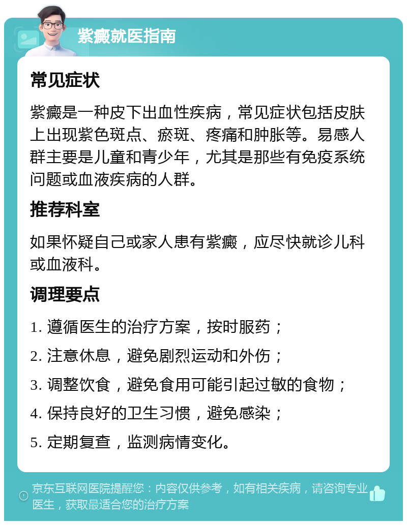 紫癜就医指南 常见症状 紫癜是一种皮下出血性疾病，常见症状包括皮肤上出现紫色斑点、瘀斑、疼痛和肿胀等。易感人群主要是儿童和青少年，尤其是那些有免疫系统问题或血液疾病的人群。 推荐科室 如果怀疑自己或家人患有紫癜，应尽快就诊儿科或血液科。 调理要点 1. 遵循医生的治疗方案，按时服药； 2. 注意休息，避免剧烈运动和外伤； 3. 调整饮食，避免食用可能引起过敏的食物； 4. 保持良好的卫生习惯，避免感染； 5. 定期复查，监测病情变化。