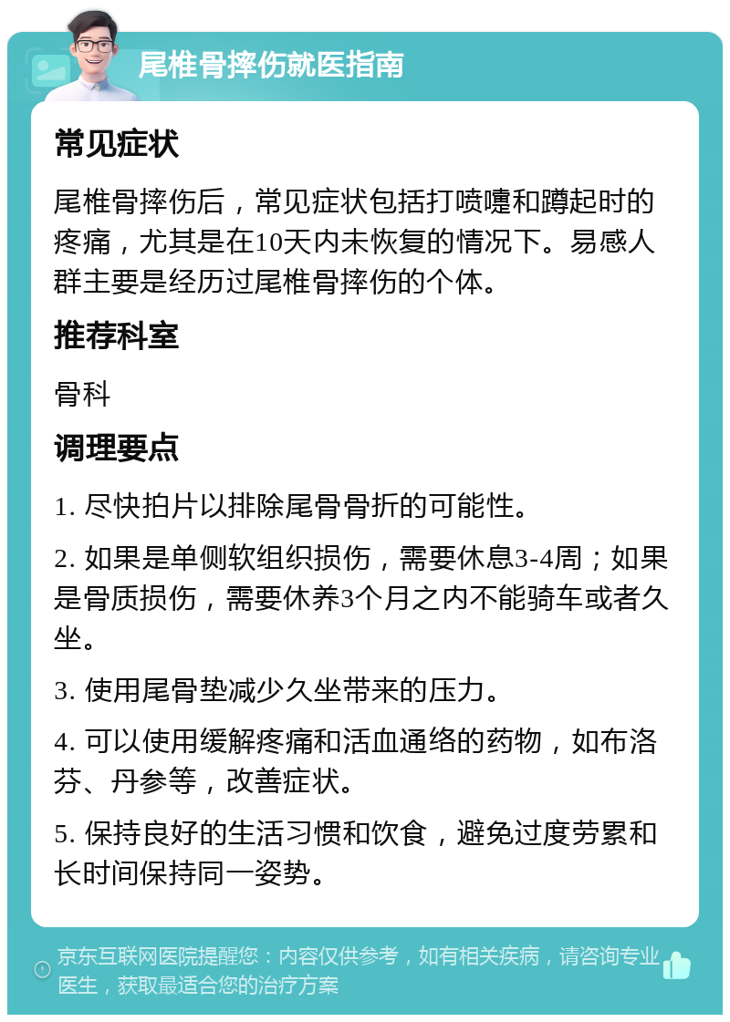 尾椎骨摔伤就医指南 常见症状 尾椎骨摔伤后，常见症状包括打喷嚏和蹲起时的疼痛，尤其是在10天内未恢复的情况下。易感人群主要是经历过尾椎骨摔伤的个体。 推荐科室 骨科 调理要点 1. 尽快拍片以排除尾骨骨折的可能性。 2. 如果是单侧软组织损伤，需要休息3-4周；如果是骨质损伤，需要休养3个月之内不能骑车或者久坐。 3. 使用尾骨垫减少久坐带来的压力。 4. 可以使用缓解疼痛和活血通络的药物，如布洛芬、丹参等，改善症状。 5. 保持良好的生活习惯和饮食，避免过度劳累和长时间保持同一姿势。