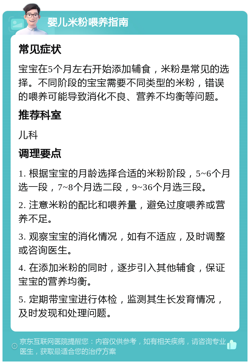 婴儿米粉喂养指南 常见症状 宝宝在5个月左右开始添加辅食，米粉是常见的选择。不同阶段的宝宝需要不同类型的米粉，错误的喂养可能导致消化不良、营养不均衡等问题。 推荐科室 儿科 调理要点 1. 根据宝宝的月龄选择合适的米粉阶段，5~6个月选一段，7~8个月选二段，9~36个月选三段。 2. 注意米粉的配比和喂养量，避免过度喂养或营养不足。 3. 观察宝宝的消化情况，如有不适应，及时调整或咨询医生。 4. 在添加米粉的同时，逐步引入其他辅食，保证宝宝的营养均衡。 5. 定期带宝宝进行体检，监测其生长发育情况，及时发现和处理问题。