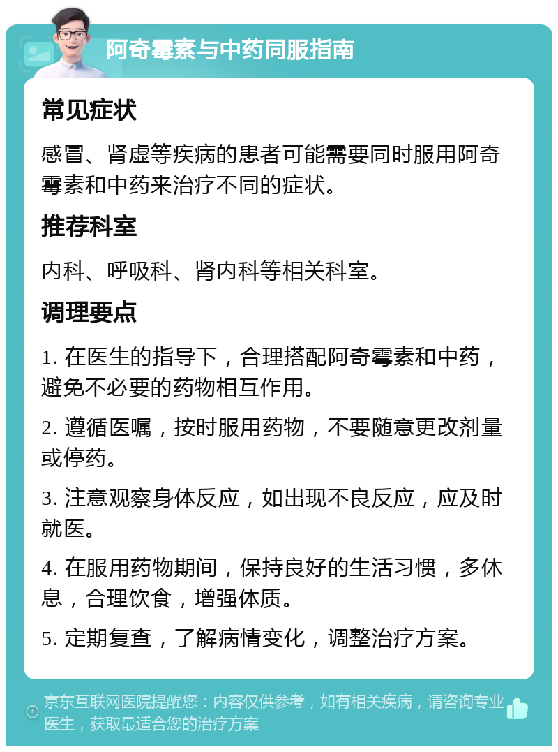 阿奇霉素与中药同服指南 常见症状 感冒、肾虚等疾病的患者可能需要同时服用阿奇霉素和中药来治疗不同的症状。 推荐科室 内科、呼吸科、肾内科等相关科室。 调理要点 1. 在医生的指导下，合理搭配阿奇霉素和中药，避免不必要的药物相互作用。 2. 遵循医嘱，按时服用药物，不要随意更改剂量或停药。 3. 注意观察身体反应，如出现不良反应，应及时就医。 4. 在服用药物期间，保持良好的生活习惯，多休息，合理饮食，增强体质。 5. 定期复查，了解病情变化，调整治疗方案。