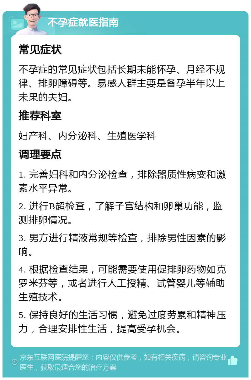 不孕症就医指南 常见症状 不孕症的常见症状包括长期未能怀孕、月经不规律、排卵障碍等。易感人群主要是备孕半年以上未果的夫妇。 推荐科室 妇产科、内分泌科、生殖医学科 调理要点 1. 完善妇科和内分泌检查，排除器质性病变和激素水平异常。 2. 进行B超检查，了解子宫结构和卵巢功能，监测排卵情况。 3. 男方进行精液常规等检查，排除男性因素的影响。 4. 根据检查结果，可能需要使用促排卵药物如克罗米芬等，或者进行人工授精、试管婴儿等辅助生殖技术。 5. 保持良好的生活习惯，避免过度劳累和精神压力，合理安排性生活，提高受孕机会。