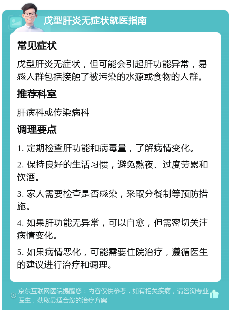 戊型肝炎无症状就医指南 常见症状 戊型肝炎无症状，但可能会引起肝功能异常，易感人群包括接触了被污染的水源或食物的人群。 推荐科室 肝病科或传染病科 调理要点 1. 定期检查肝功能和病毒量，了解病情变化。 2. 保持良好的生活习惯，避免熬夜、过度劳累和饮酒。 3. 家人需要检查是否感染，采取分餐制等预防措施。 4. 如果肝功能无异常，可以自愈，但需密切关注病情变化。 5. 如果病情恶化，可能需要住院治疗，遵循医生的建议进行治疗和调理。