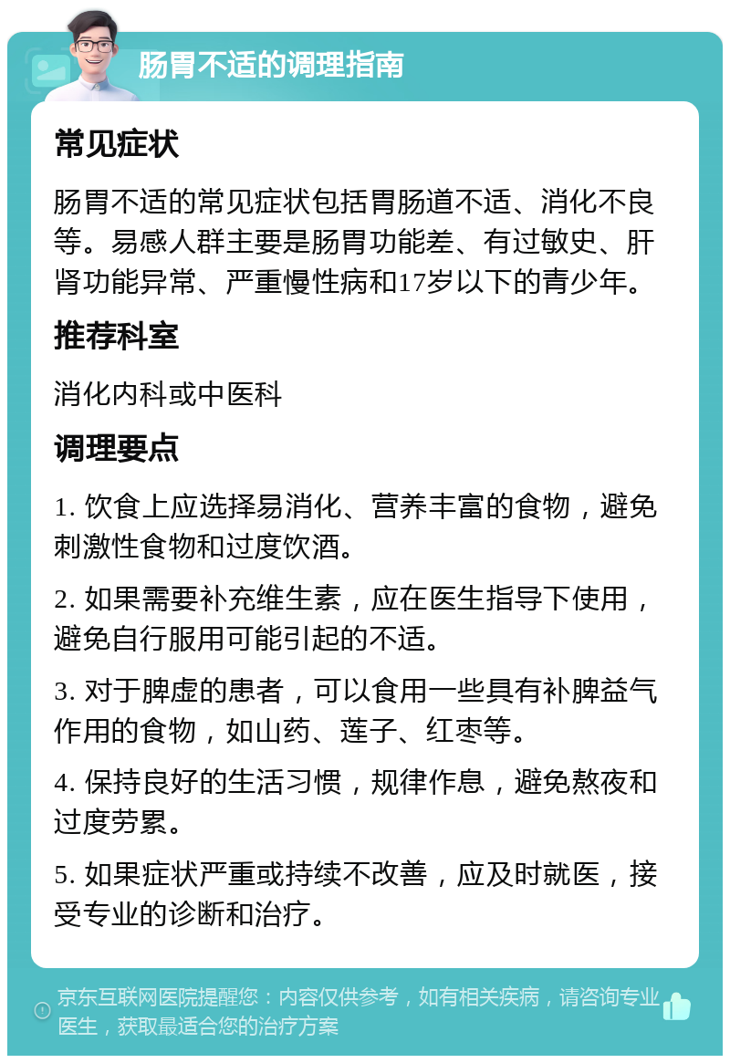 肠胃不适的调理指南 常见症状 肠胃不适的常见症状包括胃肠道不适、消化不良等。易感人群主要是肠胃功能差、有过敏史、肝肾功能异常、严重慢性病和17岁以下的青少年。 推荐科室 消化内科或中医科 调理要点 1. 饮食上应选择易消化、营养丰富的食物，避免刺激性食物和过度饮酒。 2. 如果需要补充维生素，应在医生指导下使用，避免自行服用可能引起的不适。 3. 对于脾虚的患者，可以食用一些具有补脾益气作用的食物，如山药、莲子、红枣等。 4. 保持良好的生活习惯，规律作息，避免熬夜和过度劳累。 5. 如果症状严重或持续不改善，应及时就医，接受专业的诊断和治疗。