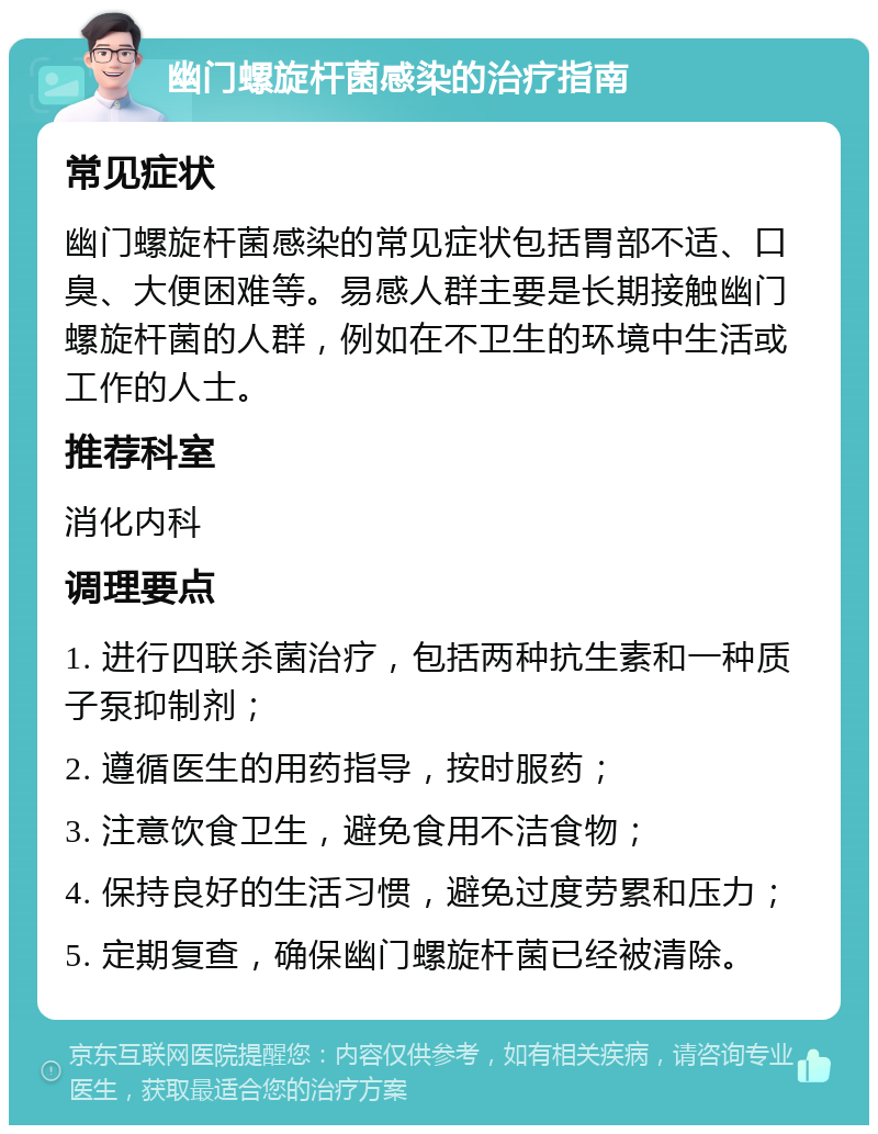 幽门螺旋杆菌感染的治疗指南 常见症状 幽门螺旋杆菌感染的常见症状包括胃部不适、口臭、大便困难等。易感人群主要是长期接触幽门螺旋杆菌的人群，例如在不卫生的环境中生活或工作的人士。 推荐科室 消化内科 调理要点 1. 进行四联杀菌治疗，包括两种抗生素和一种质子泵抑制剂； 2. 遵循医生的用药指导，按时服药； 3. 注意饮食卫生，避免食用不洁食物； 4. 保持良好的生活习惯，避免过度劳累和压力； 5. 定期复查，确保幽门螺旋杆菌已经被清除。