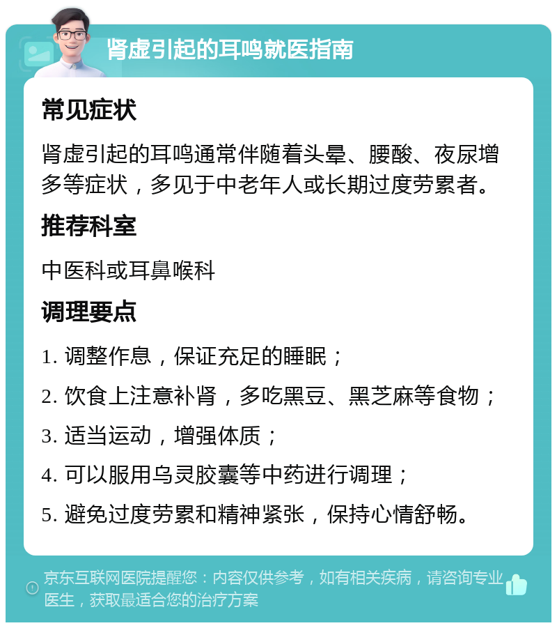 肾虚引起的耳鸣就医指南 常见症状 肾虚引起的耳鸣通常伴随着头晕、腰酸、夜尿增多等症状，多见于中老年人或长期过度劳累者。 推荐科室 中医科或耳鼻喉科 调理要点 1. 调整作息，保证充足的睡眠； 2. 饮食上注意补肾，多吃黑豆、黑芝麻等食物； 3. 适当运动，增强体质； 4. 可以服用乌灵胶囊等中药进行调理； 5. 避免过度劳累和精神紧张，保持心情舒畅。