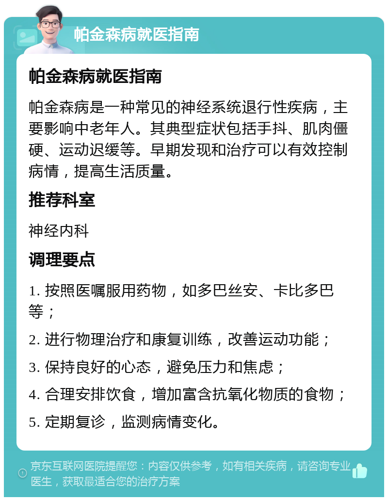 帕金森病就医指南 帕金森病就医指南 帕金森病是一种常见的神经系统退行性疾病，主要影响中老年人。其典型症状包括手抖、肌肉僵硬、运动迟缓等。早期发现和治疗可以有效控制病情，提高生活质量。 推荐科室 神经内科 调理要点 1. 按照医嘱服用药物，如多巴丝安、卡比多巴等； 2. 进行物理治疗和康复训练，改善运动功能； 3. 保持良好的心态，避免压力和焦虑； 4. 合理安排饮食，增加富含抗氧化物质的食物； 5. 定期复诊，监测病情变化。