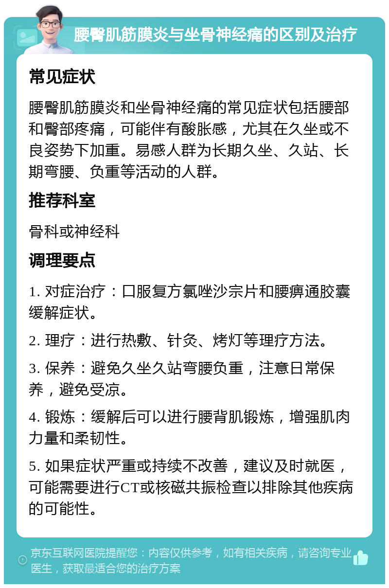 腰臀肌筋膜炎与坐骨神经痛的区别及治疗 常见症状 腰臀肌筋膜炎和坐骨神经痛的常见症状包括腰部和臀部疼痛，可能伴有酸胀感，尤其在久坐或不良姿势下加重。易感人群为长期久坐、久站、长期弯腰、负重等活动的人群。 推荐科室 骨科或神经科 调理要点 1. 对症治疗：口服复方氯唑沙宗片和腰痹通胶囊缓解症状。 2. 理疗：进行热敷、针灸、烤灯等理疗方法。 3. 保养：避免久坐久站弯腰负重，注意日常保养，避免受凉。 4. 锻炼：缓解后可以进行腰背肌锻炼，增强肌肉力量和柔韧性。 5. 如果症状严重或持续不改善，建议及时就医，可能需要进行CT或核磁共振检查以排除其他疾病的可能性。