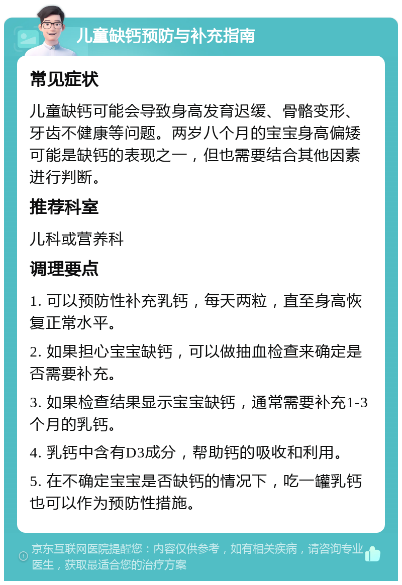 儿童缺钙预防与补充指南 常见症状 儿童缺钙可能会导致身高发育迟缓、骨骼变形、牙齿不健康等问题。两岁八个月的宝宝身高偏矮可能是缺钙的表现之一，但也需要结合其他因素进行判断。 推荐科室 儿科或营养科 调理要点 1. 可以预防性补充乳钙，每天两粒，直至身高恢复正常水平。 2. 如果担心宝宝缺钙，可以做抽血检查来确定是否需要补充。 3. 如果检查结果显示宝宝缺钙，通常需要补充1-3个月的乳钙。 4. 乳钙中含有D3成分，帮助钙的吸收和利用。 5. 在不确定宝宝是否缺钙的情况下，吃一罐乳钙也可以作为预防性措施。