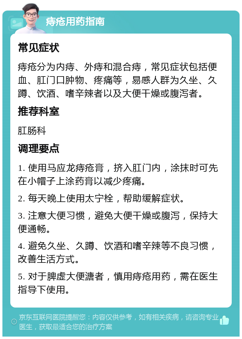 痔疮用药指南 常见症状 痔疮分为内痔、外痔和混合痔，常见症状包括便血、肛门口肿物、疼痛等，易感人群为久坐、久蹲、饮酒、嗜辛辣者以及大便干燥或腹泻者。 推荐科室 肛肠科 调理要点 1. 使用马应龙痔疮膏，挤入肛门内，涂抹时可先在小帽子上涂药膏以减少疼痛。 2. 每天晚上使用太宁栓，帮助缓解症状。 3. 注意大便习惯，避免大便干燥或腹泻，保持大便通畅。 4. 避免久坐、久蹲、饮酒和嗜辛辣等不良习惯，改善生活方式。 5. 对于脾虚大便溏者，慎用痔疮用药，需在医生指导下使用。