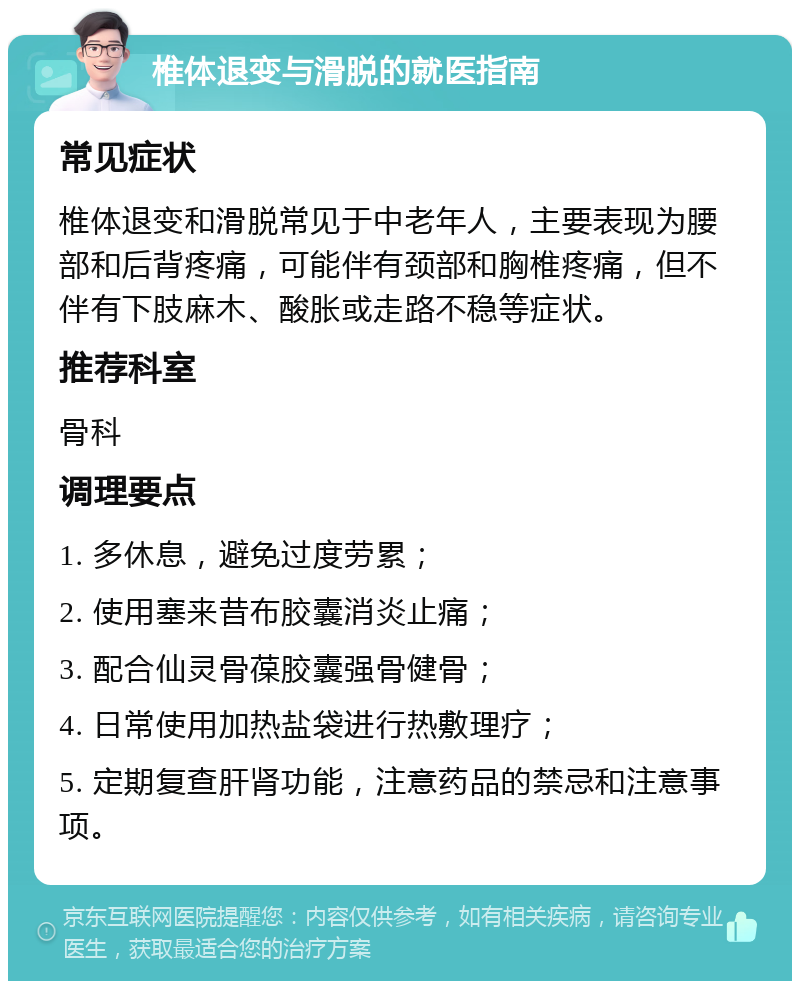 椎体退变与滑脱的就医指南 常见症状 椎体退变和滑脱常见于中老年人，主要表现为腰部和后背疼痛，可能伴有颈部和胸椎疼痛，但不伴有下肢麻木、酸胀或走路不稳等症状。 推荐科室 骨科 调理要点 1. 多休息，避免过度劳累； 2. 使用塞来昔布胶囊消炎止痛； 3. 配合仙灵骨葆胶囊强骨健骨； 4. 日常使用加热盐袋进行热敷理疗； 5. 定期复查肝肾功能，注意药品的禁忌和注意事项。