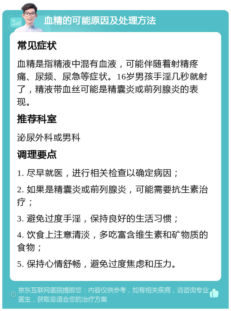 血精的可能原因及处理方法 常见症状 血精是指精液中混有血液，可能伴随着射精疼痛、尿频、尿急等症状。16岁男孩手淫几秒就射了，精液带血丝可能是精囊炎或前列腺炎的表现。 推荐科室 泌尿外科或男科 调理要点 1. 尽早就医，进行相关检查以确定病因； 2. 如果是精囊炎或前列腺炎，可能需要抗生素治疗； 3. 避免过度手淫，保持良好的生活习惯； 4. 饮食上注意清淡，多吃富含维生素和矿物质的食物； 5. 保持心情舒畅，避免过度焦虑和压力。