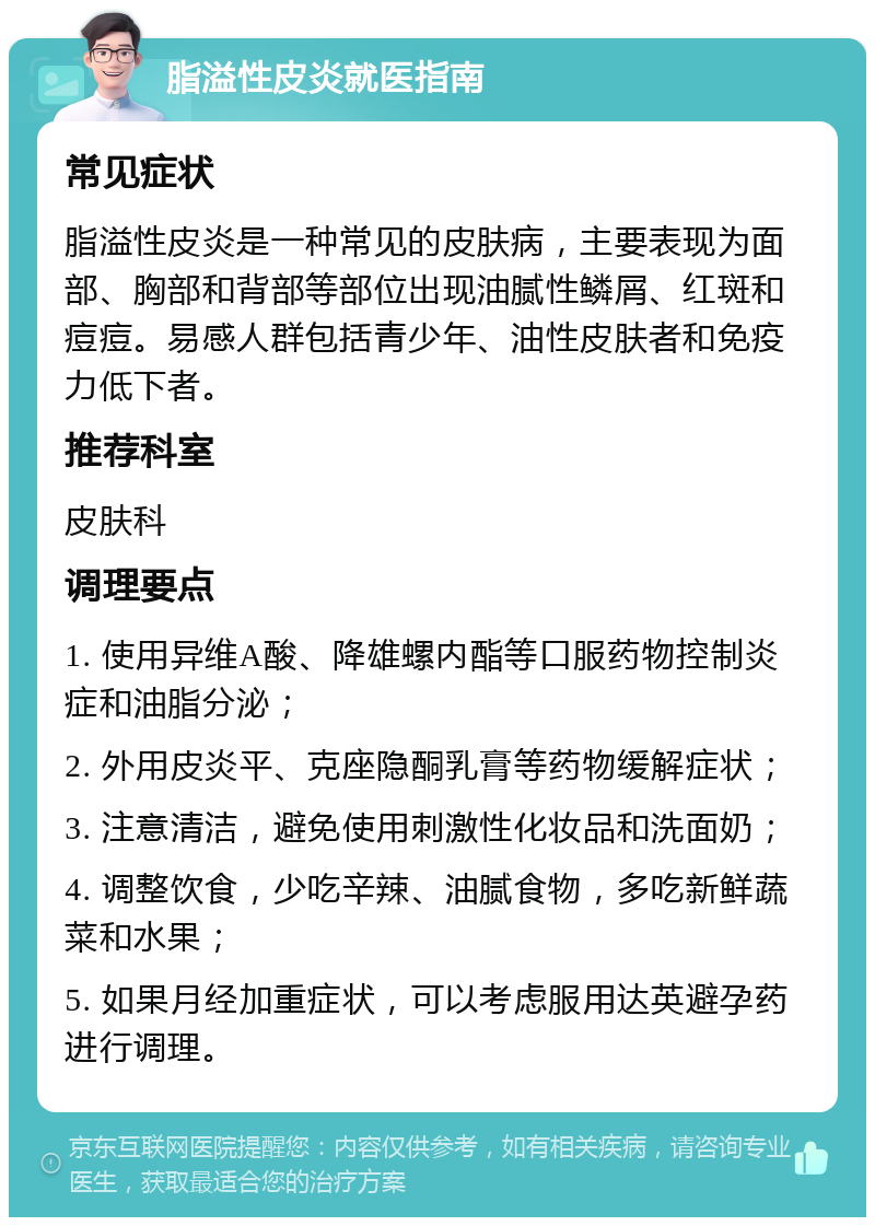 脂溢性皮炎就医指南 常见症状 脂溢性皮炎是一种常见的皮肤病，主要表现为面部、胸部和背部等部位出现油腻性鳞屑、红斑和痘痘。易感人群包括青少年、油性皮肤者和免疫力低下者。 推荐科室 皮肤科 调理要点 1. 使用异维A酸、降雄螺内酯等口服药物控制炎症和油脂分泌； 2. 外用皮炎平、克座隐酮乳膏等药物缓解症状； 3. 注意清洁，避免使用刺激性化妆品和洗面奶； 4. 调整饮食，少吃辛辣、油腻食物，多吃新鲜蔬菜和水果； 5. 如果月经加重症状，可以考虑服用达英避孕药进行调理。